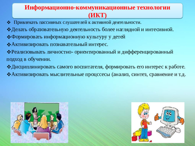Информационно-коммуникационные технологии (ИКТ)     Привлекать пассивных слушателей к активной деятельности. Делать образовательную деятельность более наглядной и интесивной. Формировать информационную культуру у детей Активизировать познавательный интерес. Реализовывать личностно- ориентированный и дифференцированный подход в обучении. Дисциплинировать самого воспитателя, формировать его интерес к работе. Активизировать мыслительные процссесы (анализ, синтез, сравнение и т.д.   