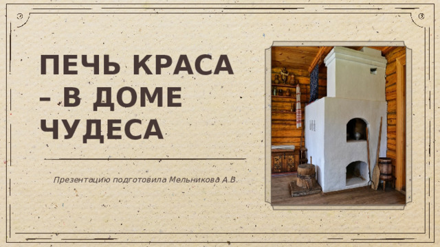 ПЕЧЬ КРАСА – В ДОМЕ ЧУДЕСА Презентацию подготовила Мельникова А.В.