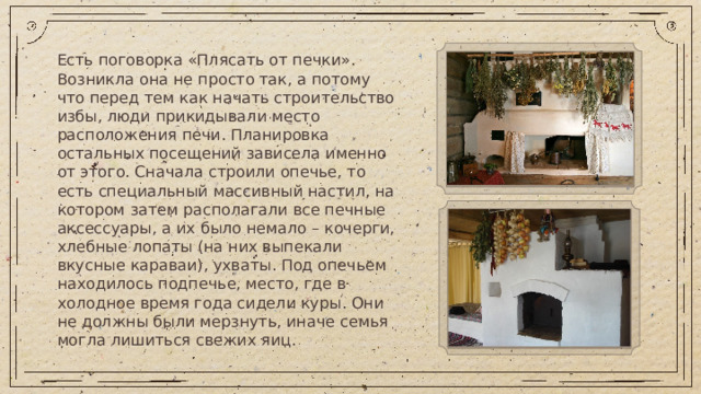 Есть поговорка «Плясать от печки». Возникла она не просто так, а потому что перед тем как начать строительство избы, люди прикидывали место расположения печи. Планировка остальных посещений зависела именно от этого. Сначала строили опечье, то есть специальный массивный настил, на котором затем располагали все печные аксессуары, а их было немало – кочерги, хлебные лопаты (на них выпекали вкусные караваи), ухваты. Под опечьем находилось подпечье, место, где в холодное время года сидели куры. Они не должны были мерзнуть, иначе семья могла лишиться свежих яиц.