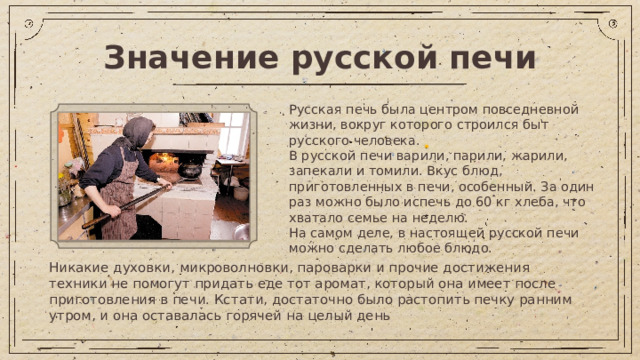Значение русской печи Русская печь была центром повседневной жизни, вокруг которого строился быт русского человека. В русской печи варили, парили, жарили, запекали и томили. Вкус блюд, приготовленных в печи, особенный. За один раз можно было испечь до 60 кг хлеба, что хватало семье на неделю. На самом деле, в настоящей русской печи можно сделать любое блюдо. Никакие духовки, микроволновки, пароварки и прочие достижения техники не помогут придать еде тот аромат, который она имеет после приготовления в печи. Кстати, достаточно было растопить печку ранним утром, и она оставалась горячей на целый день