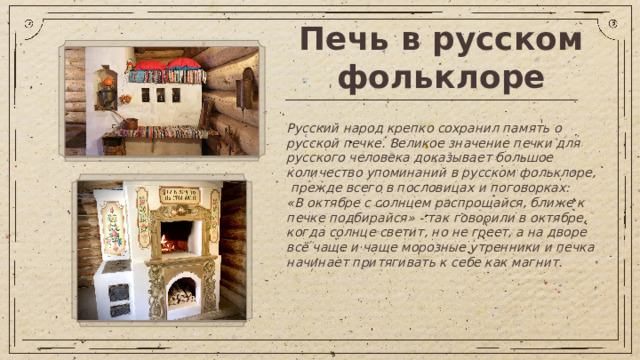 Печь в русском фольклоре Русский народ крепко сохранил память о русской печке. Великое значение печки для русского человека доказывает большое количество упоминаний в русском фольклоре, прежде всего в пословицах и поговорках: «В октябре с солнцем распрощайся, ближе к печке подбирайся» - так говорили в октябре, когда солнце светит, но не греет, а на дворе всё чаще и чаще морозные утренники и печка начинает притягивать к себе как магнит.