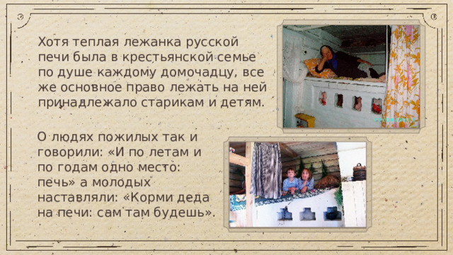Хотя теплая лежанка русской печи была в крестьянской семье по душе каждому домочадцу, все же основное право лежать на ней принадлежало старикам и детям. О людях пожилых так и говорили: «И по летам и по годам одно место: печь» а молодых наставляли: «Корми деда на печи: сам там будешь».