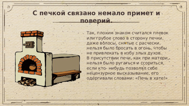 С печкой связано немало примет и поверий. Так, плохим знаком считался плевок или грубое слово в сторону печки, даже волосы, снятые с расчески, нельзя было бросать в огонь, чтобы не привлекать в избу злых духов. В присутствии печи, как при матери, нельзя было ругаться и ссориться, если кто- нибудь позволял себе нецензурное высказывание, его одергивали словами: «Печь в хате!»