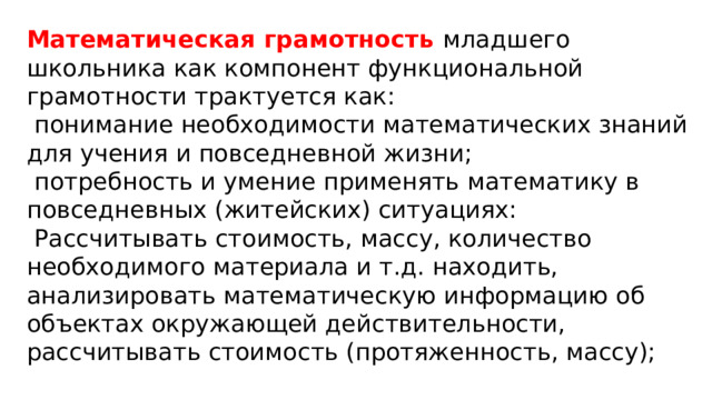 Математическая грамотность младшего школьника как компонент функциональной грамотности трактуется как:  понимание необходимости математических знаний для учения и повседневной жизни;  потребность и умение применять математику в повседневных (житейских) ситуациях:  Рассчитывать стоимость, массу, количество необходимого материала и т.д. находить, анализировать математическую информацию об объектах окружающей действительности, рассчитывать стоимость (протяженность, массу);