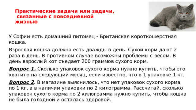 Практические задачи или задачи,  связанные с повседневной жизнью У Софии есть домашний питомец - Британская короткошерстная кошка. Взрослая кошка должна есть дважды в день. Сухой корм дают 2 раза в день. В противном случае возможны проблемы с весом. В день взрослый кот съедает 200 граммов сухого корм. Вопрос 1. Сколько упаковок сухого корма нужно купить, чтобы его хватило на следующий месяц, если известно, что в 1 упаковке 1 кг. Вопрос 2 . В магазине выяснилось, что нет упаковок сухого корма по 1 кг, а в наличии упаковки по 2 килограмма. Рассчитай, сколько упаковок сухого корма по 2 килограмма нужно купить, чтобы кошка не была голодной и осталась здоровой.