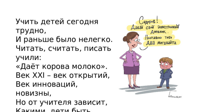 Учить детей сегодня трудно, И раньше было нелегко. Читать, считать, писать учили: «Даёт корова молоко». Век XXI – век открытий, Век инноваций, новизны, Но от учителя зависит, Какими дети быть должны.