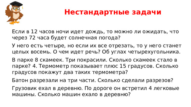Нестандартные задачи Если в 12 часов ночи идет дождь, то можно ли ожидать, что через 72 часа будет солнечная погода? У него есть четыре, но если их все отрезать, то у него станет целых восемь. О чем идет речь? Об углах четырехугольника. В парке 8 скамеек. Три покрасили. Сколько скамеек стало в парке? 4. Термометр показывает плюс 15 градусов. Сколько градусов покажут два таких термометра? Батон разрезали на три части. Сколько сделали разрезов? Грузовик ехал в деревню. По дороге он встретил 4 легковые машины. Сколько машин ехало в деревню?