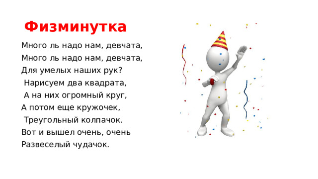 Физминутка Много ль надо нам, девчата, Много ль надо нам, девчата, Для умелых наших рук?  Нарисуем два квадрата,  А на них огромный круг, А потом еще кружочек,  Треугольный колпачок. Вот и вышел очень, очень Развеселый чудачок.