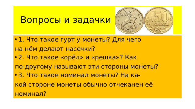 Вопросы и задачки 1. Что такое гурт у монеты? Для чего на нём делают насечки? 2. Что такое «орёл» и «решка»? Как по-другому называют эти стороны монеты? 3. Что такое номинал монеты? На ка- кой стороне монеты обычно отчеканен её номинал?