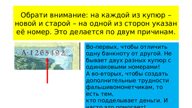 Обрати внимание: на каждой из купюр – новой и старой – на одной из сторон указан её номер. Это делается по двум причинам. Во-первых, чтобы отличить одну банкноту от другой. Не бывает двух разных купюр с одинаковыми номерами! А во-вторых, чтобы создать дополнительные трудности фальшивомонетчикам, то есть тем, кто подделывает деньги. И часто это помогает!