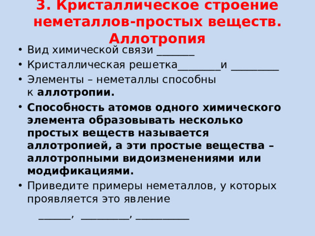 3. Кристаллическое строение неметаллов-простых веществ. Аллотропия   Вид химической связи _______ Кристаллическая решетка________и _________ Элементы – неметаллы способны к  аллотропии. Способность атомов одного химического элемента образовывать несколько простых веществ называется аллотропией, а эти простые вещества – аллотропными видоизменениями или модификациями. Приведите примеры неметаллов, у которых проявляется это явление  ______, _________, __________