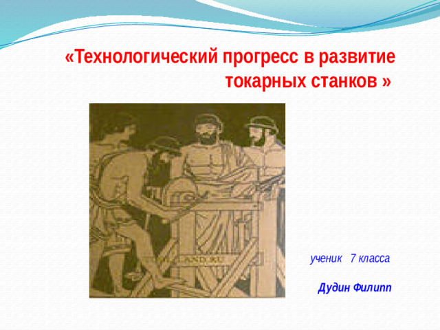«Технологический прогресс в развитие токарных станков »   ученик 7 класса Дудин Филипп