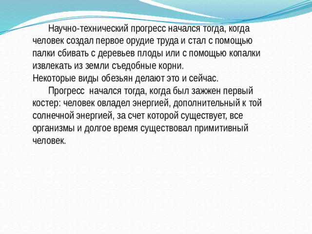 Научно-технический прогресс начался тогда, когда человек создал первое орудие труда и стал с помощью палки сбивать с деревьев плоды или с помощью копалки извлекать из земли съедобные корни.  Некоторые виды обезьян делают это и сейчас.   Прогресс начался тогда, когда был зажжен первый костер: человек овладел энергией, дополнительный к той солнечной энергией, за счет которой существует, все организмы и долгое время существовал примитивный человек.