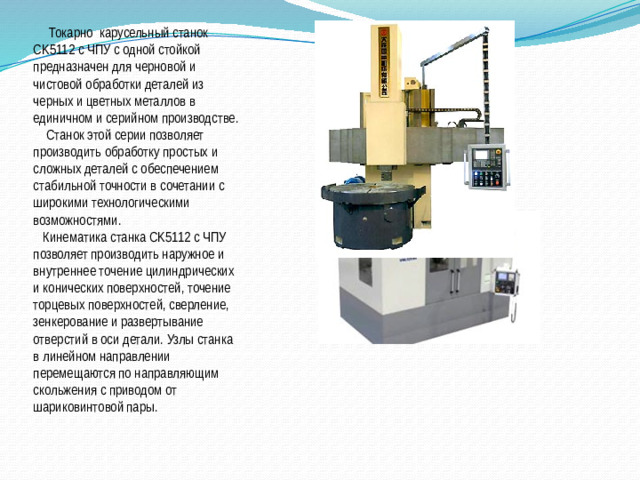 Токарно карусельный станок CK5112 с ЧПУ с одной стойкой предназначен для черновой и чистовой обработки деталей из черных и цветных металлов в единичном и серийном производстве.  Станок этой серии позволяет производить обработку простых и сложных деталей с обеспечением стабильной точности в сочетании с широкими технологическими возможностями.   Кинематика станка CK5112 с ЧПУ позволяет производить наружное и внутреннее точение цилиндрических и конических поверхностей, точение торцевых поверхностей, сверление, зенкерование и развертывание отверстий в оси детали. Узлы станка в линейном направлении перемещаются по направляющим скольжения с приводом от шариковинтовой пары.