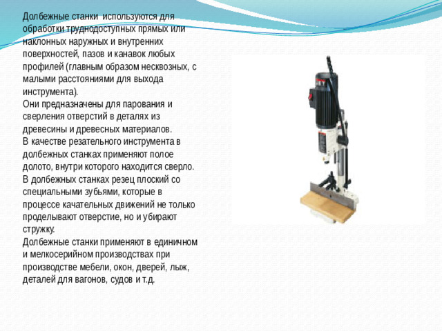 Долбежные станки  используются для обработки труднодоступных прямых или наклонных наружных и внутренних поверхностей, пазов и канавок любых профилей (главным образом несквозных, с малыми расстояниями для выхода инструмента).  Они предназначены для парования и сверления отверстий в деталях из древесины и древесных материалов. В качестве резательного инструмента в долбежных станках применяют полое долото, внутри которого находится сверло. В долбежных станках резец плоский со специальными зубьями, которые в процессе качательных движений не только проделывают отверстие, но и убирают стружку. Долбежные станки применяют в единичном и мелкосерийном производствах при производстве мебели, окон, дверей, лыж, деталей для вагонов, судов и т.д.