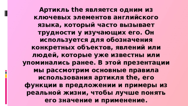 Артикль the является одним из ключевых элементов английского языка, который часто вызывает трудности у изучающих его. Он используется для обозначения конкретных объектов, явлений или людей, которые уже известны или упоминались ранее. В этой презентации мы рассмотрим основные правила использования артикля the, его функции в предложении и примеры из реальной жизни, чтобы лучше понять его значение и применение.