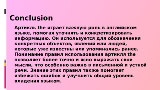 Conclusion Артикль the играет важную роль в английском языке, помогая уточнять и конкретизировать информацию. Он используется для обозначения конкретных объектов, явлений или людей, которые уже известны или упоминались ранее. Понимание правил использования артикля the позволяет более точно и ясно выражать свои мысли, что особенно важно в письменной и устной речи. Знание этих правил также помогает избежать ошибок и улучшить общий уровень владения языком.