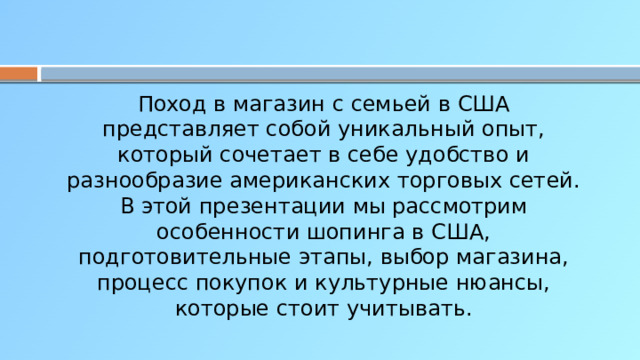 Поход в магазин с семьей в США представляет собой уникальный опыт, который сочетает в себе удобство и разнообразие американских торговых сетей. В этой презентации мы рассмотрим особенности шопинга в США, подготовительные этапы, выбор магазина, процесс покупок и культурные нюансы, которые стоит учитывать.