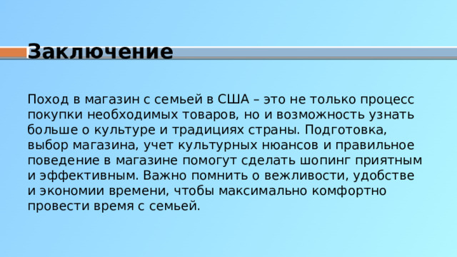 Заключение Поход в магазин с семьей в США – это не только процесс покупки необходимых товаров, но и возможность узнать больше о культуре и традициях страны. Подготовка, выбор магазина, учет культурных нюансов и правильное поведение в магазине помогут сделать шопинг приятным и эффективным. Важно помнить о вежливости, удобстве и экономии времени, чтобы максимально комфортно провести время с семьей.