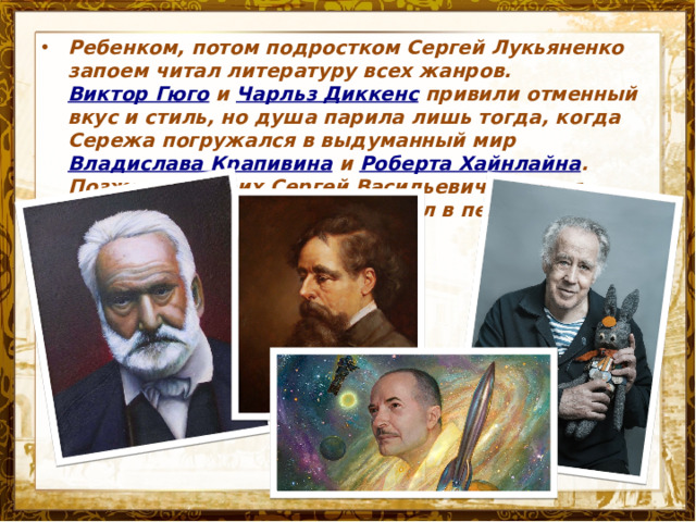 Ребенком, потом подростком Сергей Лукьяненко запоем читал литературу всех жанров.  Виктор Гюго  и  Чарльз Диккенс  привили отменный вкус и стиль, но душа парила лишь тогда, когда Сережа погружался в выдуманный мир  Владислава Крапивина  и  Роберта Хайнлайна