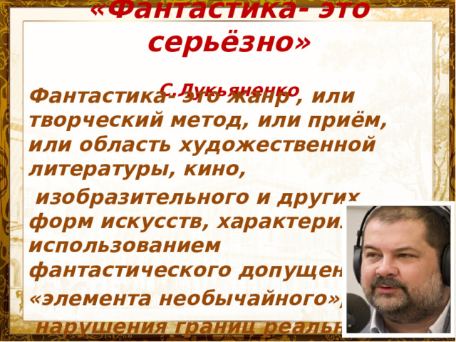 «Фантастика- это серьёзно»  С.Лукьяненко   Фантастика- это жанр , или творческий метод, или приём, или область художественной литературы, кино,  изобразительного и других форм искусств, характеризуемый использованием фантастического допущения, «элемента необычайного»,  нарушения границ реальности.