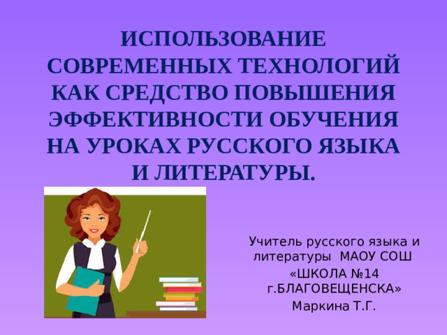 ИСПОЛЬЗОВАНИЕ СОВРЕМЕННЫХ ТЕХНОЛОГИЙ КАК СРЕДСТВО ПОВЫШЕНИЯ ЭФФЕКТИВНОСТИ ОБУЧЕНИЯ НА УРОКАХ РУССКОГО ЯЗЫКА И ЛИТЕРАТУРЫ. Учитель русского языка и литературы МАОУ СОШ «ШКОЛА №14 г.БЛАГОВЕЩЕНСКА» Маркина Т.Г.