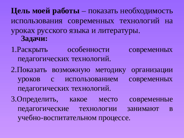 Цель моей работы – показать необходимость использования современных технологий на уроках русского языка и литературы.  Задачи: 1.Раскрыть особенности современных педагогических технологий. 2.Показать возможную методику организации уроков с использованием современных педагогических технологий. 3.Определить, какое место современные педагогические технологии занимают в учебно-воспитательном процессе.