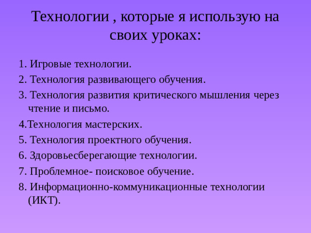 Технологии , которые я использую на своих уроках:   1. Игровые технологии.  2. Технология развивающего обучения. 3. Технология развития критического мышления через чтение и письмо. 4.Технология мастерских. 5. Технология проектного обучения. 6. Здоровьесберегающие технологии. 7. Проблемное- поисковое обучение. 8. Информационно-коммуникационные технологии (ИКТ).