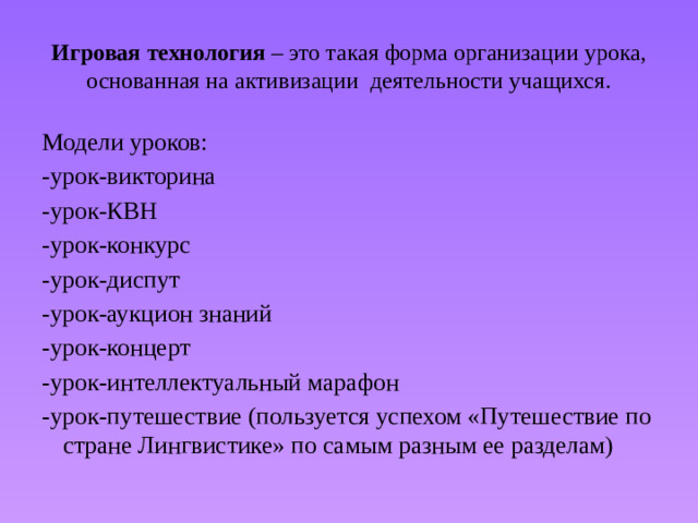 Игровая  технология – это такая форма организации урока, основанная на активизации деятельности учащихся. Модели уроков: -урок-викторина -урок-КВН -урок-конкурс -урок-диспут -урок-аукцион знаний -урок-концерт -урок-интеллектуальный марафон -урок-путешествие (пользуется успехом «Путешествие по стране Лингвистике» по самым разным ее разделам)