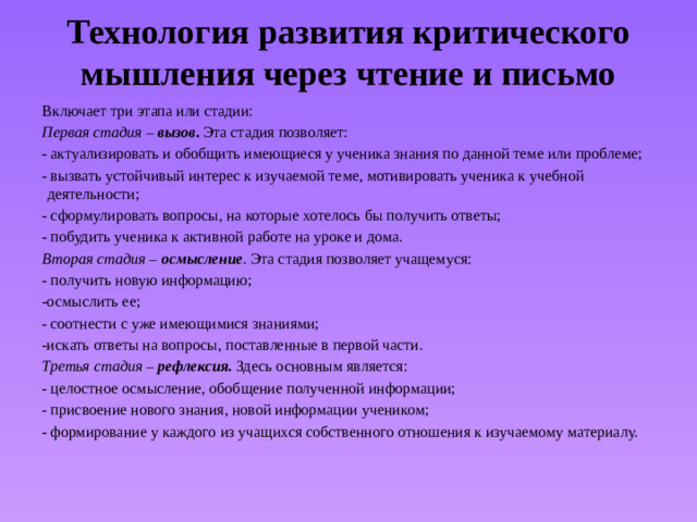 Технология развития критического мышления через чтение и письмо Включает три этапа или стадии: Первая стадия – вызов . Эта стадия позволяет: - актуализировать и обобщить имеющиеся у ученика знания по данной теме или проблеме; - вызвать устойчивый интерес к изучаемой теме, мотивировать ученика к учебной деятельности; - сформулировать вопросы, на которые хотелось бы получить ответы; - побудить ученика к активной работе на уроке и дома. Вторая стадия – осмысление . Эта стадия позволяет учащемуся: - получить новую информацию; -осмыслить ее; - соотнести с уже имеющимися знаниями; -искать ответы на вопросы, поставленные в первой части. Третья стадия – рефлексия.  Здесь основным является: - целостное осмысление, обобщение полученной информации; - присвоение нового знания, новой информации учеником; - формирование у каждого из учащихся собственного отношения к изучаемому материалу.
