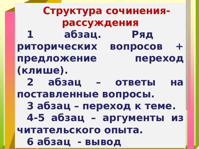 Структура сочинения-рассуждения 1 абзац. Ряд риторических вопросов + предложение переход (клише). 2 абзац – ответы на поставленные вопросы. 3 абзац – переход к теме. 4-5 абзац – аргументы из читательского опыта. 6 абзац - вывод