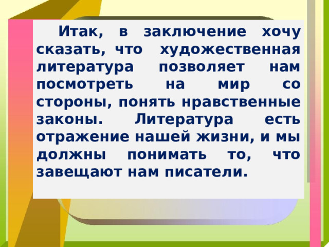 Итак, в заключение хочу сказать, что художественная литература позволяет нам посмотреть на мир со стороны, понять нравственные законы. Литература есть отражение нашей жизни, и мы должны понимать то, что завещают нам писатели.