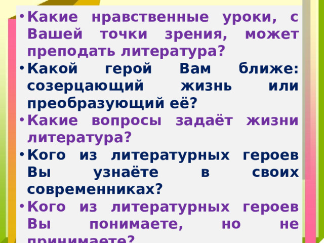 Какие нравственные уроки, с Вашей точки зрения, может преподать литература? Какой герой Вам ближе: созерцающий жизнь или преобразующий её? Какие вопросы задаёт жизни литература? Кого из литературных героев Вы узнаёте в своих современниках?  Кого из литературных героев Вы понимаете, но не принимаете?