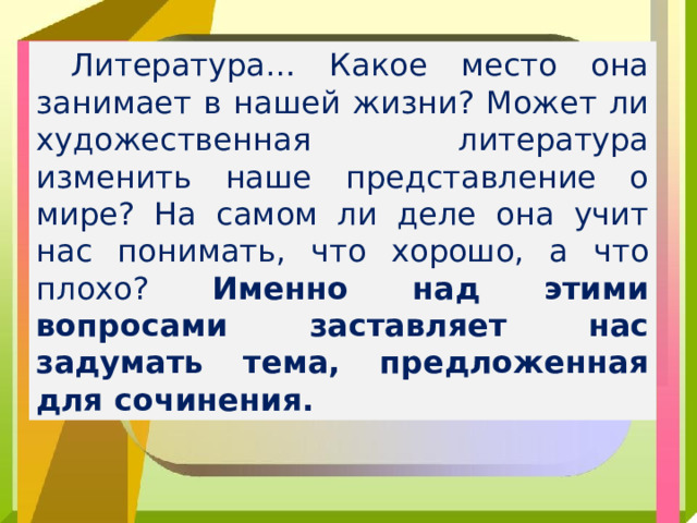 Литература… Какое место она занимает в нашей жизни? Может ли художественная литература изменить наше представление о мире? На самом ли деле она учит нас понимать, что хорошо, а что плохо? Именно над этими вопросами заставляет нас задумать тема, предложенная для сочинения.