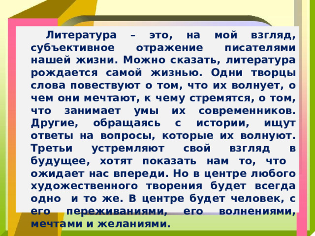 Литература – это, на мой взгляд, субъективное отражение писателями нашей жизни. Можно сказать, литература рождается самой жизнью. Одни творцы слова повествуют о том, что их волнует, о чем они мечтают, к чему стремятся, о том, что занимает умы их современников. Другие, обращаясь с истории, ищут ответы на вопросы, которые их волнуют. Третьи устремляют свой взгляд в будущее, хотят показать нам то, что ожидает нас впереди. Но в центре любого художественного творения будет всегда одно и то же. В центре будет человек, с его переживаниями, его волнениями, мечтами и желаниями.
