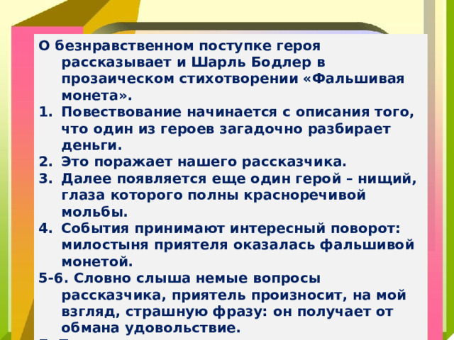 О безнравственном поступке героя рассказывает и Шарль Бодлер в прозаическом стихотворении «Фальшивая монета». Повествование начинается с описания того, что один из героев загадочно разбирает деньги. Это поражает нашего рассказчика. Далее появляется еще один герой – нищий, глаза которого полны красноречивой мольбы. События принимают интересный поворот: милостыня приятеля оказалась фальшивой монетой. 5-6. Словно слыша немые вопросы рассказчика, приятель произносит, на мой взгляд, страшную фразу: он получает от обмана удовольствие. 7. Приговор автора однозначен: непростительно быть злым, а еще хуже – делать зло по глупости.
