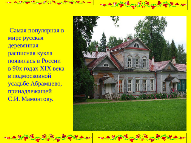 Самая популярная в мире русская деревянная расписная кукла появилась в России в 90х годах XIX века в подмосковной усадьбе Абрамцево, принадлежащей С.И. Мамонтову.