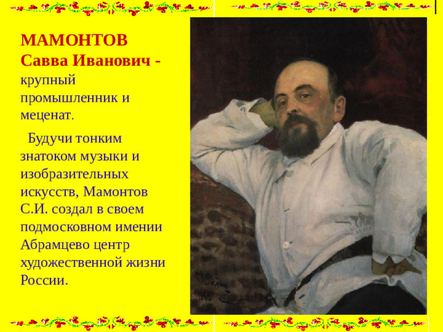 МАМОНТОВ Савва Иванович - крупный промышленник и меценат .  Будучи тонким знатоком музыки и изобразительных искусств, Мамонтов С.И. создал в своем подмосковном имении Абрамцево центр художественной жизни России.