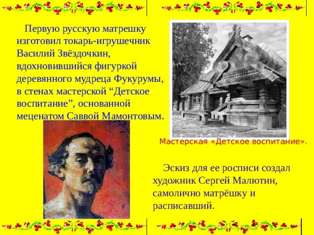 Первую русскую матрешку изготовил токарь-игрушечник Василий Звёздочкин, вдохновившийся фигуркой деревянного мудреца Фукурумы, в стенах мастерской “Детское воспитание”, основанной меценатом Саввой Мамонтовым . Мастерская «Детское воспитание».  Эскиз для ее росписи создал художник Сергей Малютин, самолично матрёшку и расписавший.