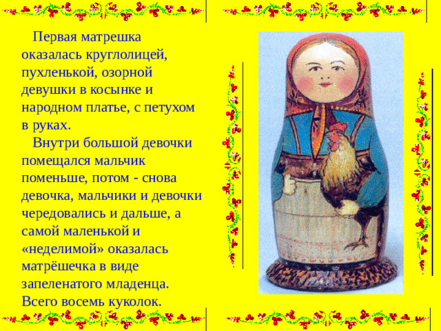 Первая матрешка оказалась круглолицей, пухленькой, озорной девушки в косынке и народном платье, с петухом в руках.  Внутри большой девочки помещался мальчик поменьше, потом - снова девочка, мальчики и девочки чередовались и дальше, а самой маленькой и «неделимой» оказалась матрёшечка в виде запеленатого младенца. Всего восемь куколок.