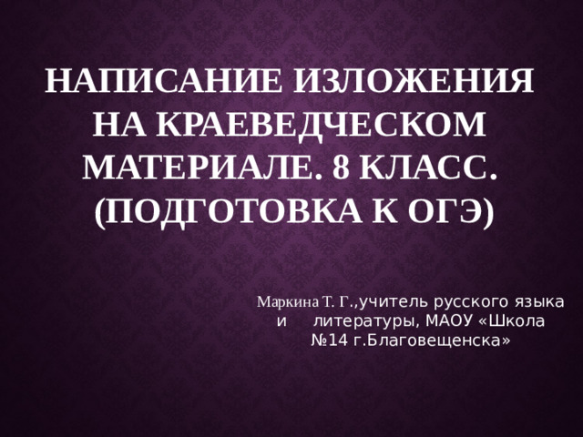 Написание изложения на краеведческом материале. 8 класс.  (Подготовка к ОГЭ) Маркина Т. Г .,учитель русского языка и литературы, МАОУ «Школа №14 г.Благовещенска»