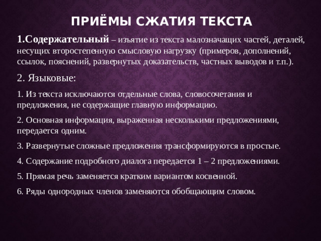Приёмы сжатия текста 1.Содержательный – изъятие из текста малозначащих частей, деталей, несущих второстепенную смысловую нагрузку (примеров, дополнений, ссылок, пояснений, развернутых доказательств, частных выводов и т.п.). 2. Языковые: 1. Из текста исключаются отдельные слова, словосочетания и предложения, не содержащие главную информацию. 2. Основная информация, выраженная несколькими предложениями, передается одним. 3. Развернутые сложные предложения трансформируются в простые. 4. Содержание подробного диалога передается 1 – 2 предложениями. 5. Прямая речь заменяется кратким вариантом косвенной. 6. Ряды однородных членов заменяются обобщающим словом.