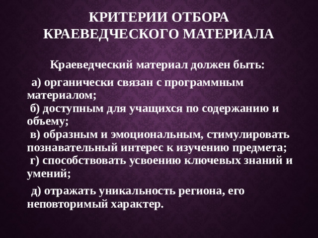 Критерии отбора краеведческого материала  Краеведческий материал должен быть:  а) органически связан с программным материалом;   б) доступным для учащихся по содержанию и объему;   в) образным и эмоциональным, стимулировать познавательный интерес к изучению предмета;  г) способствовать усвоению ключевых знаний и умений;  д) отражать уникальность региона, его неповторимый характер.