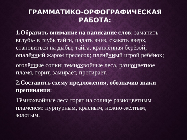 Грамматико-орфографическая работа: 1.Обратить внимание на написание слов : заманить вглубь- в глубь тайги, падать вниз, скакать вверх, становиться на дыбы; тайга, краплё нн ая берёзой; опалё нн ый жаром прелесок; пленё нн ый игрой ребёнок; оголё нн ые сопки; темн ох войные леса, разн оц ветное пламя, г о рит, зам и рает, прот и рает. 2.Составить схему предложения, обозначив знаки препинания : Тёмнохвойные леса горят на солнце разноцветным пламенем: пурпурным, красным, нежно-жёлтым, золотым.