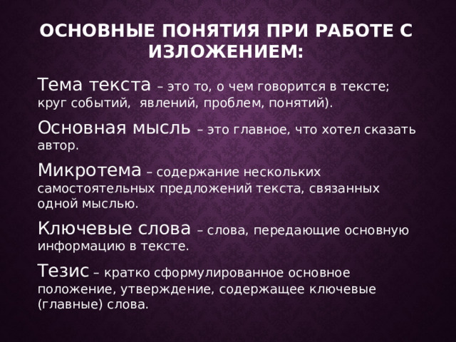 Основные понятия при работе с изложением: Тема текста – это то, о чем говорится в тексте; круг событий, явлений, проблем, понятий). Основная мысль – это главное, что хотел сказать автор. Микротема – содержание нескольких самостоятельных предложений текста, связанных одной мыслью. Ключевые слова – слова, передающие основную информацию в тексте. Тезис – кратко сформулированное основное положение, утверждение, содержащее ключевые (главные) слова.