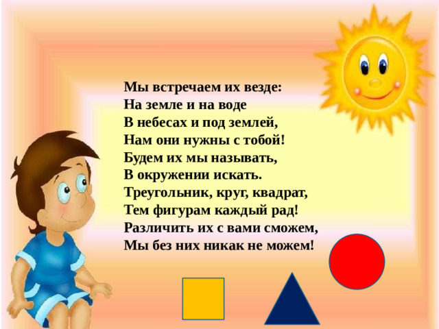 Мы встречаем их везде: На земле и на воде В небесах и под землей, Нам они нужны с тобой! Будем их мы называть, В окружении искать. Треугольник, круг, квадрат, Тем фигурам каждый рад! Различить их с вами сможем, Мы без них никак не можем!