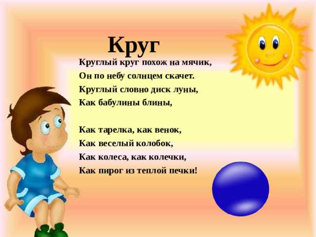 Круг Круглый круг похож на мячик, Он по небу солнцем скачет. Круглый словно диск луны, Как бабулины блины,   Как тарелка, как венок, Как веселый колобок, Как колеса, как колечки, Как пирог из теплой печки!  