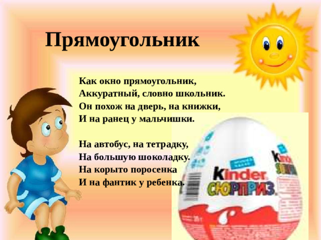Прямоугольник Как окно прямоугольник, Аккуратный, словно школьник. Он похож на дверь, на книжки, И на ранец у мальчишки.   На автобус, на тетрадку, На большую шоколадку. На корыто поросенка И на фантик у ребенка.