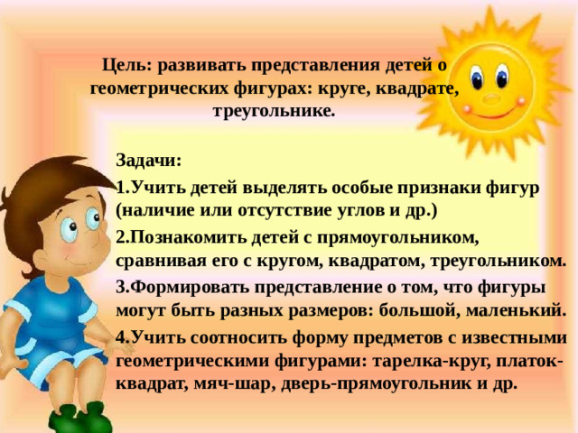 Цель: развивать представления детей о  геометрических фигурах: круге, квадрате,  треугольнике. Задачи: 1.Учить детей выделять особые признаки фигур (наличие или отсутствие углов и др.) 2.Познакомить детей с прямоугольником, сравнивая его с кругом, квадратом, треугольником. 3.Формировать представление о том, что фигуры могут быть разных размеров: большой, маленький. 4.Учить соотносить форму предметов с известными геометрическими фигурами: тарелка-круг, платок-квадрат, мяч-шар, дверь-прямоугольник и др.