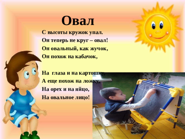 Овал С высоты кружок упал. Он теперь не круг – овал! Он овальный, как жучок, Он похож на кабачок,   На  глаза и на картошку, А еще похож на ложку, На орех и на яйцо, На овальное лицо!  